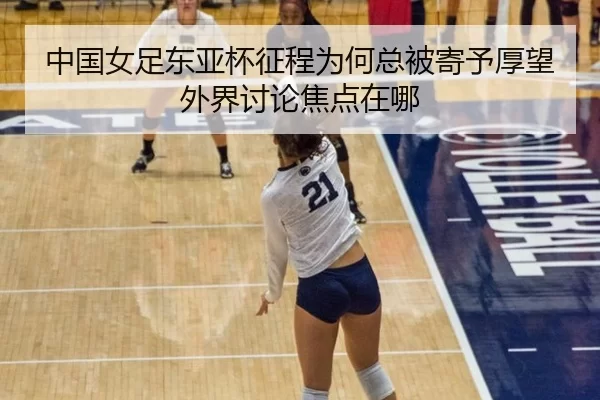 中国女足东亚杯征程为何总被寄予厚望外界讨论焦点在哪